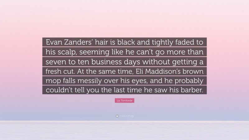 Liz Tomforde Quote: “Evan Zanders’ hair is black and tightly faded to his scalp, seeming like he can’t go more than seven to ten business days without getting a fresh cut. At the same time, Eli Maddison’s brown mop falls messily over his eyes, and he probably couldn’t tell you the last time he saw his barber.”