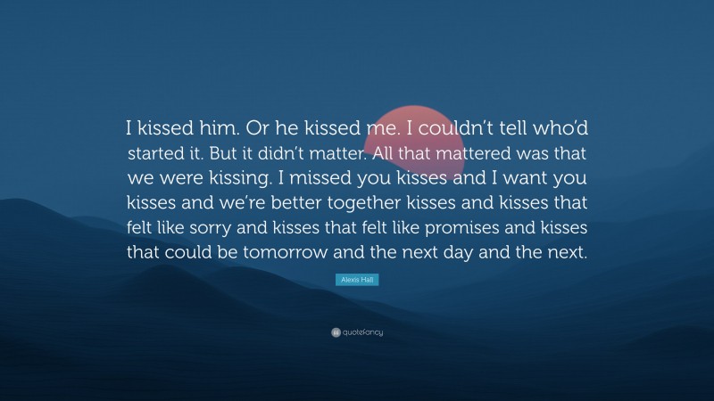 Alexis Hall Quote: “I kissed him. Or he kissed me. I couldn’t tell who’d started it. But it didn’t matter. All that mattered was that we were kissing. I missed you kisses and I want you kisses and we’re better together kisses and kisses that felt like sorry and kisses that felt like promises and kisses that could be tomorrow and the next day and the next.”