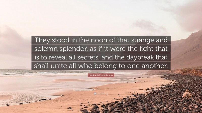 Nathaniel Hawthorne Quote: “They stood in the noon of that strange and solemn splendor, as if it were the light that is to reveal all secrets, and the daybreak that shall unite all who belong to one another.”