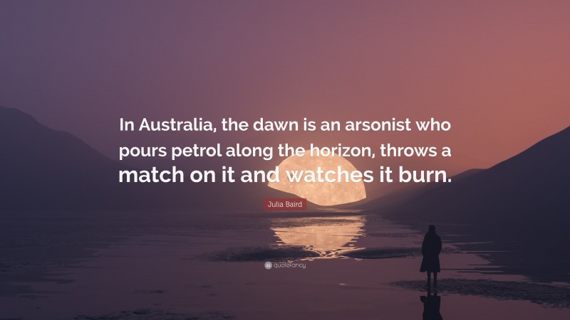 Julia Baird Quote: “In Australia, the dawn is an arsonist who pours petrol along the horizon, throws a match on it and watches it burn.”