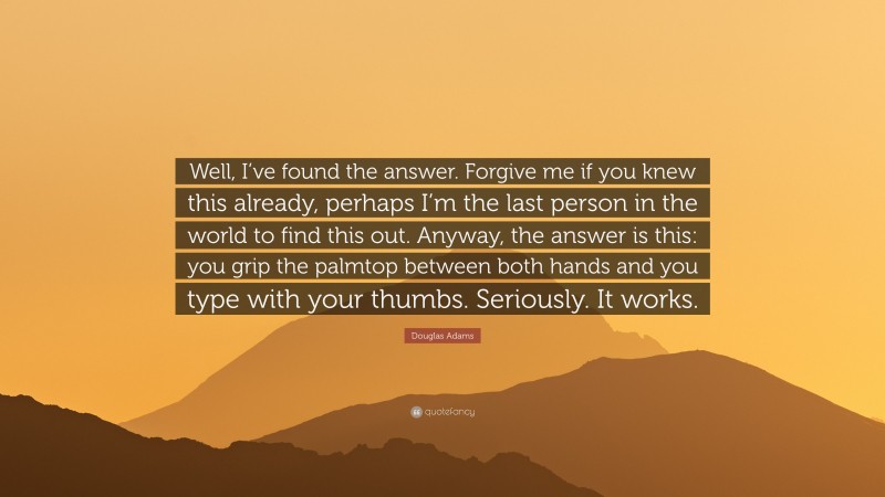Douglas Adams Quote: “Well, I’ve found the answer. Forgive me if you knew this already, perhaps I’m the last person in the world to find this out. Anyway, the answer is this: you grip the palmtop between both hands and you type with your thumbs. Seriously. It works.”