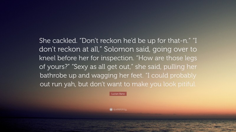 Lucian Bane Quote: “She cackled. “Don’t reckon he’d be up for that-n.” “I don’t reckon at all,” Solomon said, going over to kneel before her for inspection. “How are those legs of yours?” “Sexy as all get out,” she said, pulling her bathrobe up and wagging her feet. “I could probably out run yah, but don’t want to make you look pitiful.”