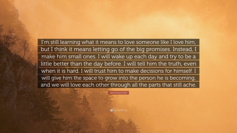 Sasha Peyton Smith Quote: “I’m still learning what it means to love someone like I love him, but I think it means letting go of the big promises. Instead, I make him small ones. I will wake up each day and try to be a little better than the day before. I will tell him the truth, even when it is hard. I will trust him to make decisions for himself. I will give him the space to grow into the person he is becoming, and we will love each other through all the parts that still ache.”