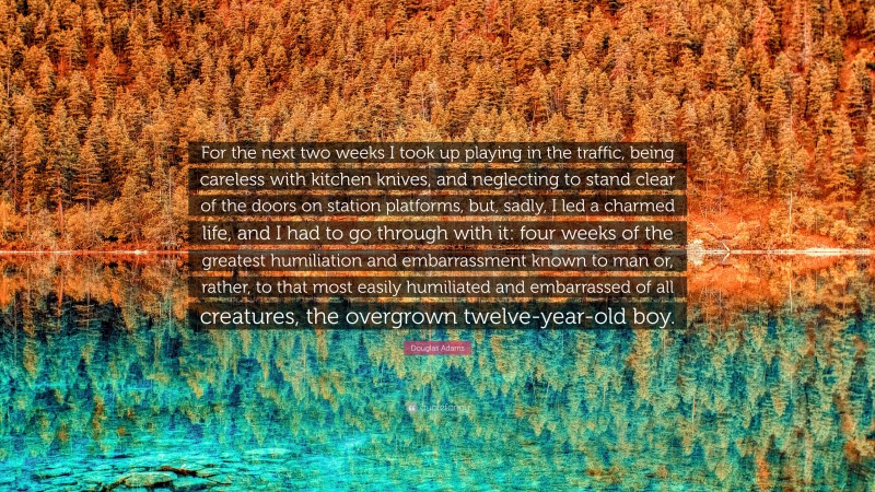 Douglas Adams Quote: “For the next two weeks I took up playing in the traffic, being careless with kitchen knives, and neglecting to stand clear of the doors on station platforms, but, sadly, I led a charmed life, and I had to go through with it: four weeks of the greatest humiliation and embarrassment known to man or, rather, to that most easily humiliated and embarrassed of all creatures, the overgrown twelve-year-old boy.”