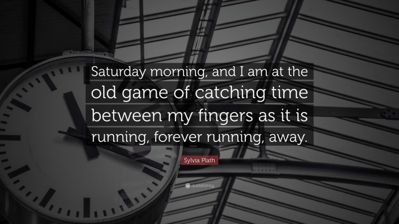 Sylvia Plath Quote: “Saturday morning, and I am at the old game of catching time between my fingers as it is running, forever running, away.”