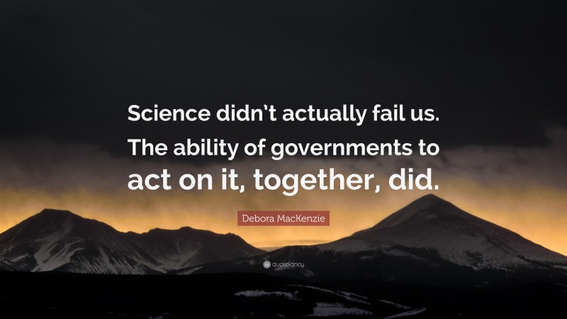 Debora MacKenzie Quote: “Science didn’t actually fail us. The ability of governments to act on it, together, did.”