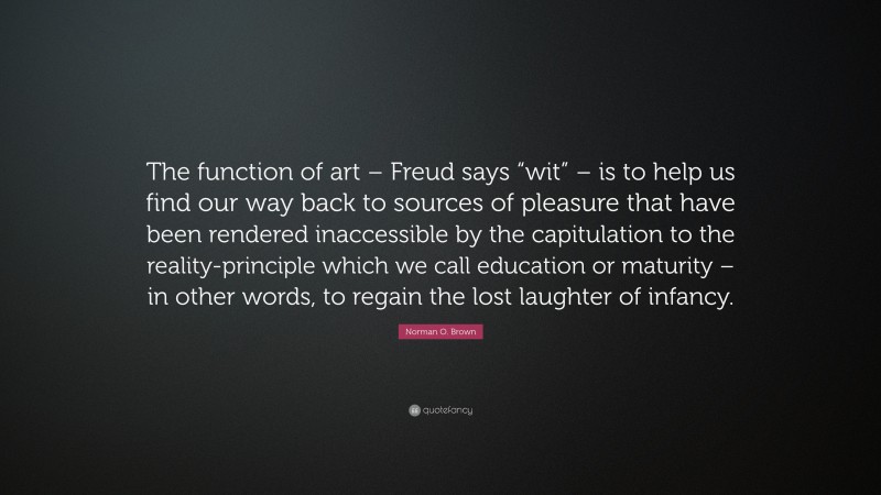 Norman O. Brown Quote: “The function of art – Freud says “wit” – is to help us find our way back to sources of pleasure that have been rendered inaccessible by the capitulation to the reality-principle which we call education or maturity – in other words, to regain the lost laughter of infancy.”