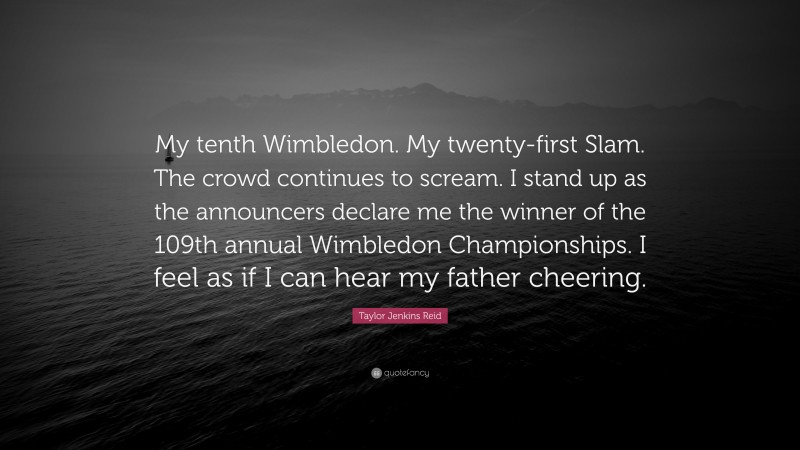 Taylor Jenkins Reid Quote: “My tenth Wimbledon. My twenty-first Slam. The crowd continues to scream. I stand up as the announcers declare me the winner of the 109th annual Wimbledon Championships. I feel as if I can hear my father cheering.”