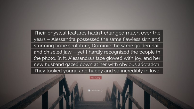 Ana Huang Quote: “Their physical features hadn’t changed much over the years – Alessandra possessed the same flawless skin and stunning bone sculpture, Dominic the same golden hair and chiseled jaw – yet I hardly recognized the people in the photo. In it, Alessandra’s face glowed with joy, and her new husband gazed down at her with obvious adoration. They looked young and happy and so incredibly in love.”