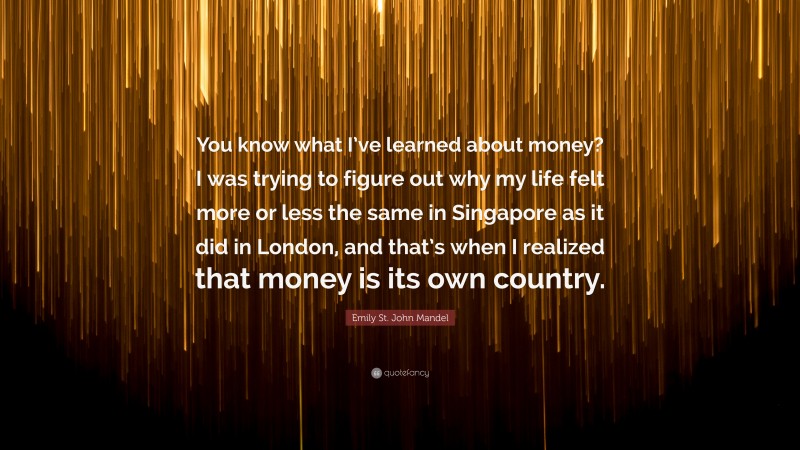 Emily St. John Mandel Quote: “You know what I’ve learned about money? I was trying to figure out why my life felt more or less the same in Singapore as it did in London, and that’s when I realized that money is its own country.”
