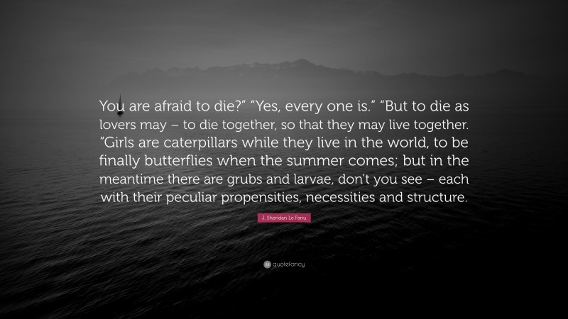 J. Sheridan Le Fanu Quote: “You are afraid to die?” “Yes, every one is.” “But to die as lovers may – to die together, so that they may live together. “Girls are caterpillars while they live in the world, to be finally butterflies when the summer comes; but in the meantime there are grubs and larvae, don’t you see – each with their peculiar propensities, necessities and structure.”