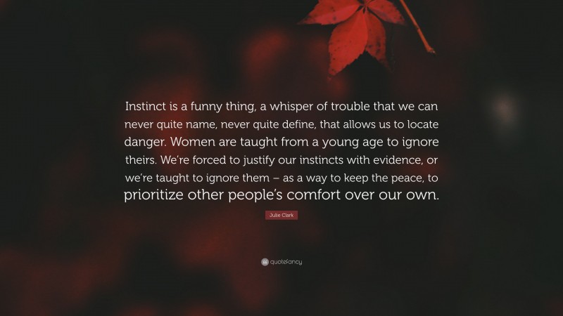 Julie Clark Quote: “Instinct is a funny thing, a whisper of trouble that we can never quite name, never quite define, that allows us to locate danger. Women are taught from a young age to ignore theirs. We’re forced to justify our instincts with evidence, or we’re taught to ignore them – as a way to keep the peace, to prioritize other people’s comfort over our own.”