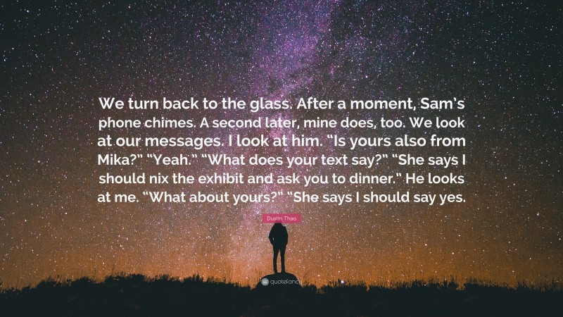 Dustin Thao Quote: “We turn back to the glass. After a moment, Sam’s phone chimes. A second later, mine does, too. We look at our messages. I look at him. “Is yours also from Mika?” “Yeah.” “What does your text say?” “She says I should nix the exhibit and ask you to dinner.” He looks at me. “What about yours?” “She says I should say yes.”