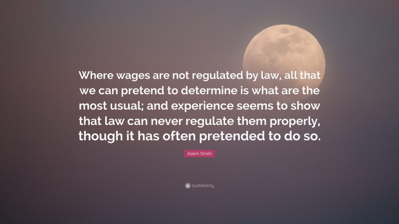 Adam Smith Quote: “Where wages are not regulated by law, all that we can pretend to determine is what are the most usual; and experience seems to show that law can never regulate them properly, though it has often pretended to do so.”