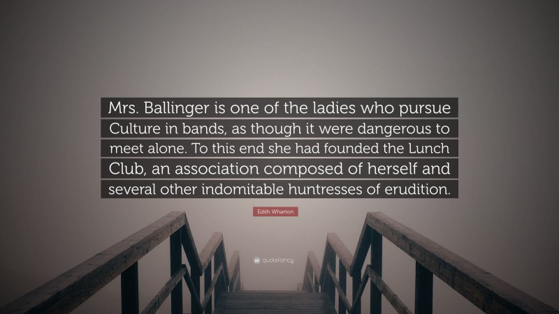 Edith Wharton Quote: “Mrs. Ballinger is one of the ladies who pursue Culture in bands, as though it were dangerous to meet alone. To this end she had founded the Lunch Club, an association composed of herself and several other indomitable huntresses of erudition.”