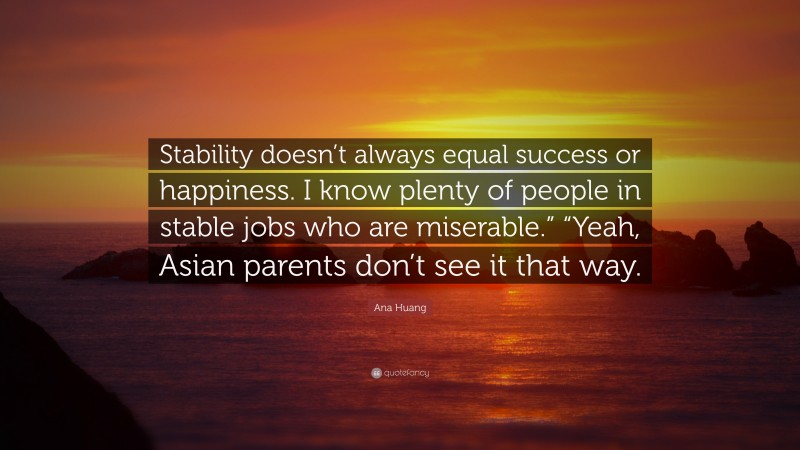 Ana Huang Quote: “Stability doesn’t always equal success or happiness. I know plenty of people in stable jobs who are miserable.” “Yeah, Asian parents don’t see it that way.”