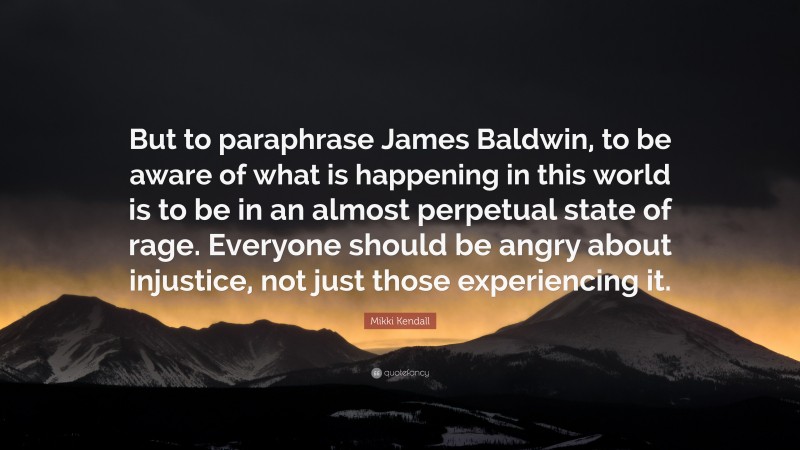 Mikki Kendall Quote: “But to paraphrase James Baldwin, to be aware of what is happening in this world is to be in an almost perpetual state of rage. Everyone should be angry about injustice, not just those experiencing it.”