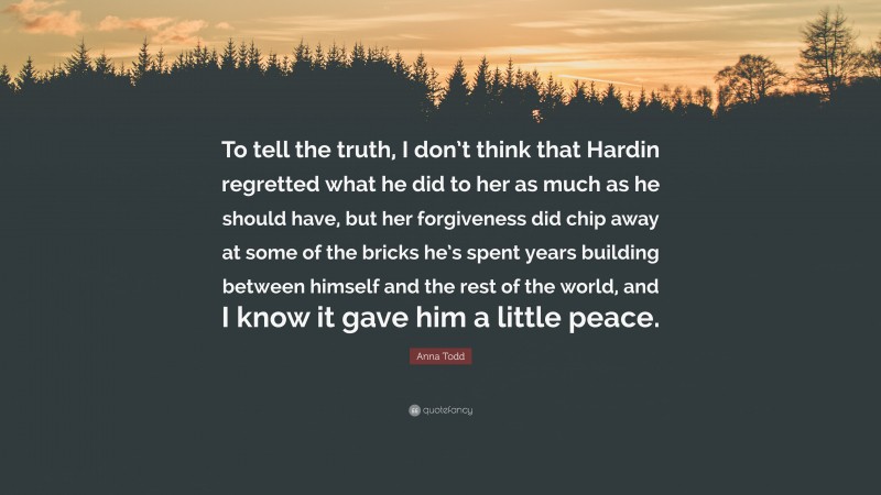 Anna Todd Quote: “To tell the truth, I don’t think that Hardin regretted what he did to her as much as he should have, but her forgiveness did chip away at some of the bricks he’s spent years building between himself and the rest of the world, and I know it gave him a little peace.”