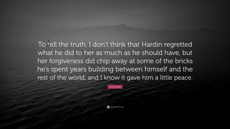 Anna Todd Quote: “To tell the truth, I don’t think that Hardin regretted what he did to her as much as he should have, but her forgiveness did chip away at some of the bricks he’s spent years building between himself and the rest of the world, and I know it gave him a little peace.”