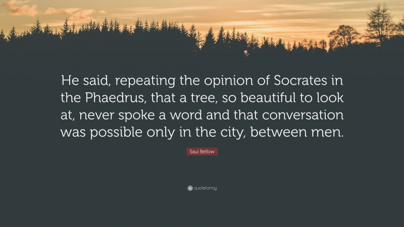 Saul Bellow Quote: “He said, repeating the opinion of Socrates in the Phaedrus, that a tree, so beautiful to look at, never spoke a word and that conversation was possible only in the city, between men.”