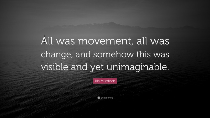 Iris Murdoch Quote: “All was movement, all was change, and somehow this was visible and yet unimaginable.”