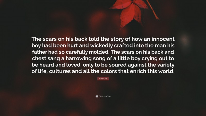 Tillie Cole Quote: “The scars on his back told the story of how an innocent boy had been hurt and wickedly crafted into the man his father had so carefully molded. The scars on his back and chest sang a harrowing song of a little boy crying out to be heard and loved, only to be soured against the variety of life, cultures and all the colors that enrich this world.”