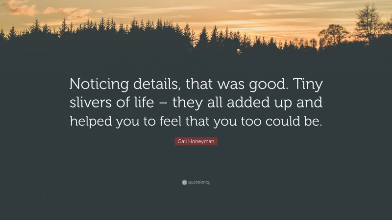 Gail Honeyman Quote: “Noticing details, that was good. Tiny slivers of life – they all added up and helped you to feel that you too could be.”