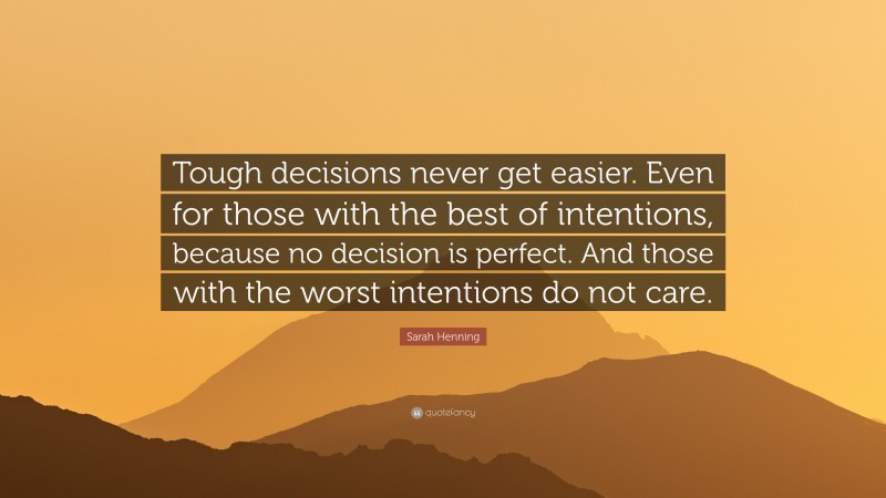 Sarah Henning Quote: “Tough decisions never get easier. Even for those with the best of intentions, because no decision is perfect. And those with the worst intentions do not care.”