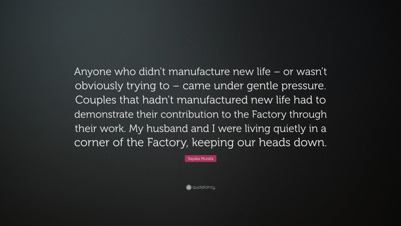 Sayaka Murata Quote: “Anyone who didn’t manufacture new life – or wasn’t obviously trying to – came under gentle pressure. Couples that hadn’t manufactured new life had to demonstrate their contribution to the Factory through their work. My husband and I were living quietly in a corner of the Factory, keeping our heads down.”