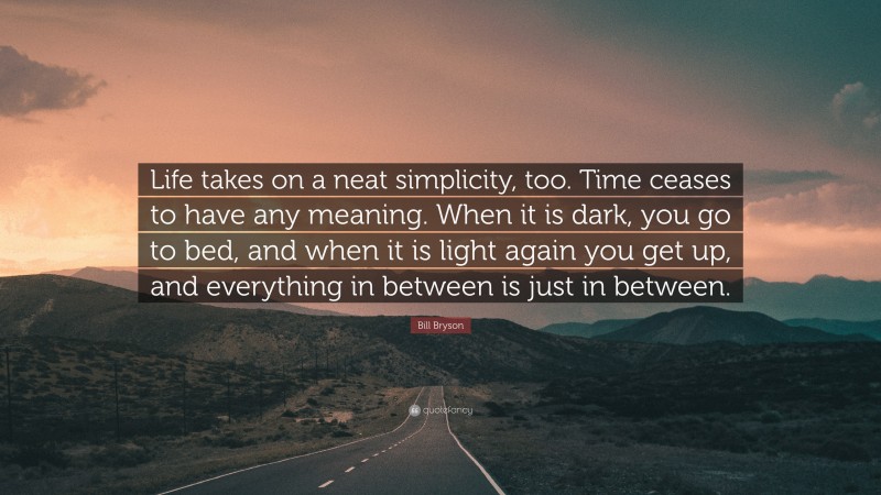 Bill Bryson Quote: “Life takes on a neat simplicity, too. Time ceases to have any meaning. When it is dark, you go to bed, and when it is light again you get up, and everything in between is just in between.”