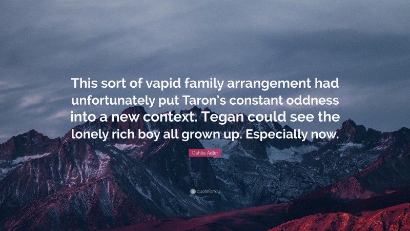 Dahlia Adler Quote: “This sort of vapid family arrangement had unfortunately put Taron’s constant oddness into a new context. Tegan could see the lonely rich boy all grown up. Especially now.”