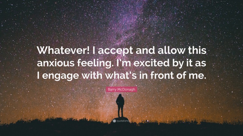 Barry McDonagh Quote: “Whatever! I accept and allow this anxious feeling. I’m excited by it as I engage with what’s in front of me.”