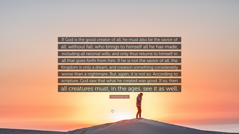 David Bentley Hart Quote: “If God is the good creator of all, he must also be the savior of all, without fail, who brings to himself all he has made, including all rational wills, and only thus returns to himself in all that goes forth from him. If he is not the savior of all, the Kingdom is only a dream, and creation something considerably worse than a nightmare. But, again, it is not so. According to scripture, God saw that what he created was good. If so, then all creatures must, in the ages, see it as well.”