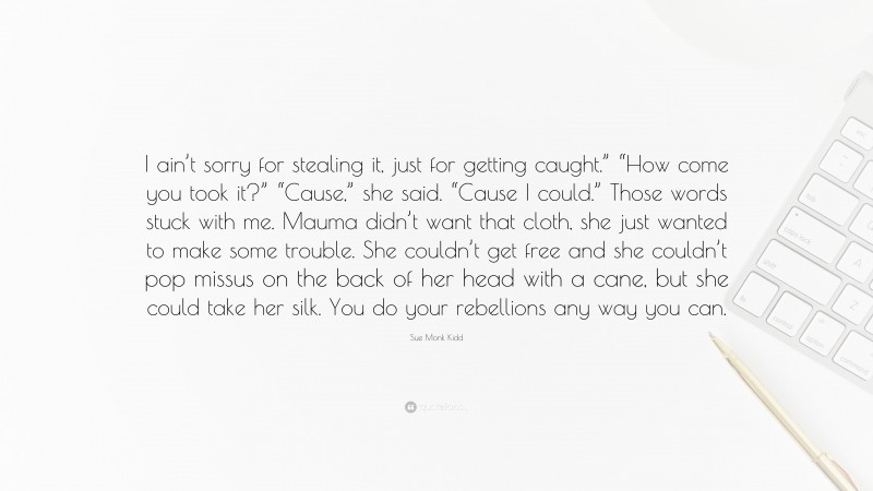 Sue Monk Kidd Quote: “I ain’t sorry for stealing it, just for getting caught.” “How come you took it?” “Cause,” she said. “Cause I could.” Those words stuck with me. Mauma didn’t want that cloth, she just wanted to make some trouble. She couldn’t get free and she couldn’t pop missus on the back of her head with a cane, but she could take her silk. You do your rebellions any way you can.”