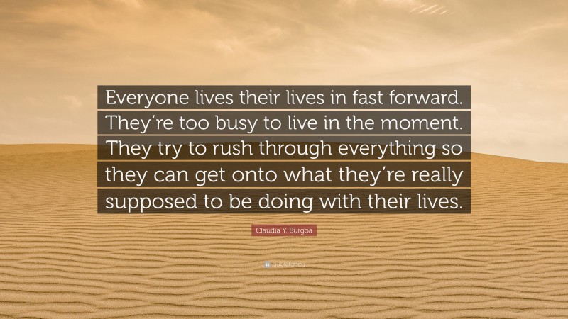Claudia Y. Burgoa Quote: “Everyone lives their lives in fast forward. They’re too busy to live in the moment. They try to rush through everything so they can get onto what they’re really supposed to be doing with their lives.”