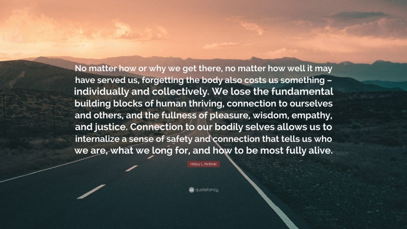 Hillary L. McBride Quote: “No matter how or why we get there, no matter how well it may have served us, forgetting the body also costs us something – individually and collectively. We lose the fundamental building blocks of human thriving, connection to ourselves and others, and the fullness of pleasure, wisdom, empathy, and justice. Connection to our bodily selves allows us to internalize a sense of safety and connection that tells us who we are, what we long for, and how to be most fully alive.”