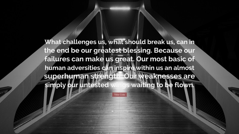 Tillie Cole Quote: “What challenges us, what should break us, can in the end be our greatest blessing. Because our failures can make us great. Our most basic of human adversities can inspire within us an almost superhuman strength. Our weaknesses are simply our untested wings waiting to be flown.”