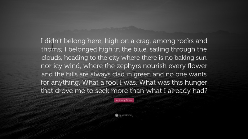Anthony Doerr Quote: “I didn’t belong here, high on a crag, among rocks and thorns; I belonged high in the blue, sailing through the clouds, heading to the city where there is no baking sun nor icy wind, where the zephyrs nourish every flower and the hills are always clad in green and no one wants for anything. What a fool I was. What was this hunger that drove me to seek more than what I already had?”
