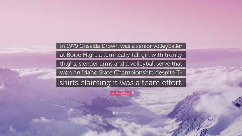 Anthony Doerr Quote: “In 1979 Griselda Drown was a senior volleyballer at Boise High, a terrifically tall girl with trunky thighs, slender arms and a volleyball serve that won an Idaho State Championship despite T-shirts claiming it was a team effort.”