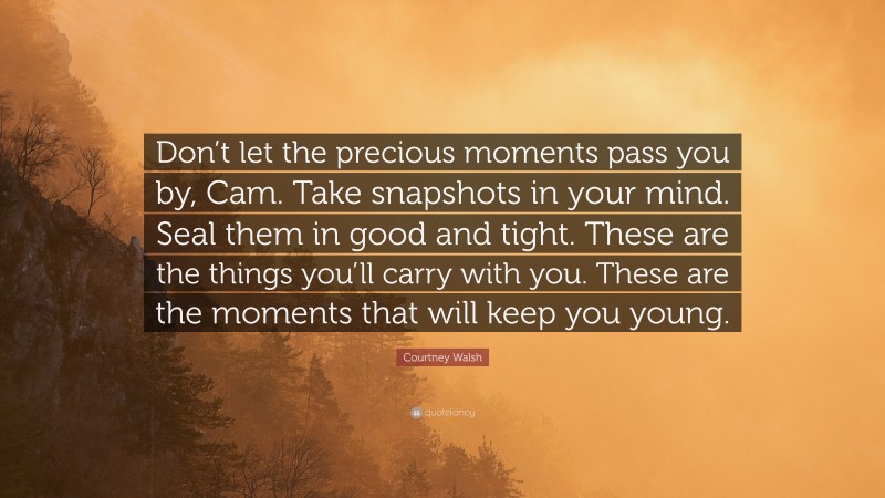 Courtney Walsh Quote: “Don’t let the precious moments pass you by, Cam. Take snapshots in your mind. Seal them in good and tight. These are the things you’ll carry with you. These are the moments that will keep you young.”