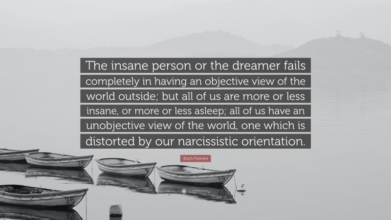 Erich Fromm Quote: “The insane person or the dreamer fails completely in having an objective view of the world outside; but all of us are more or less insane, or more or less asleep; all of us have an unobjective view of the world, one which is distorted by our narcissistic orientation.”