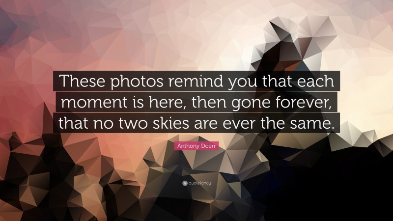 Anthony Doerr Quote: “These photos remind you that each moment is here, then gone forever, that no two skies are ever the same.”