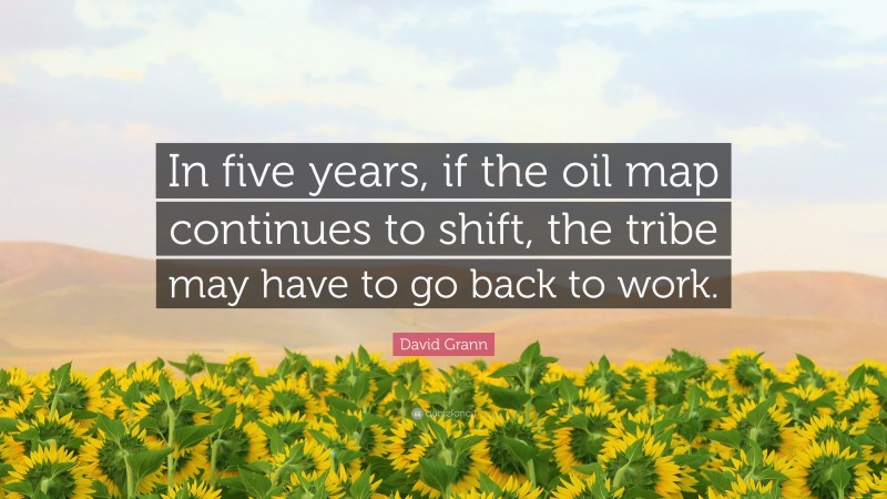 David Grann Quote: “In five years, if the oil map continues to shift, the tribe may have to go back to work.”