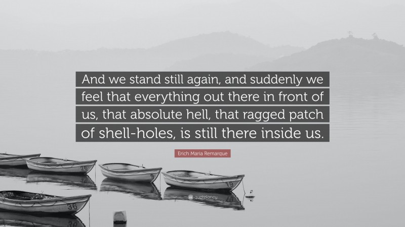 Erich Maria Remarque Quote: “And we stand still again, and suddenly we feel that everything out there in front of us, that absolute hell, that ragged patch of shell-holes, is still there inside us.”