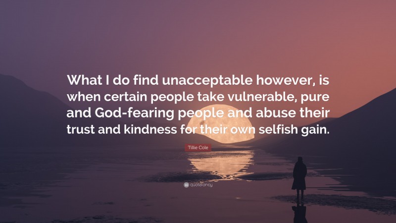 Tillie Cole Quote: “What I do find unacceptable however, is when certain people take vulnerable, pure and God-fearing people and abuse their trust and kindness for their own selfish gain.”