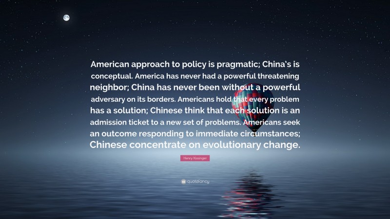 Henry Kissinger Quote: “American approach to policy is pragmatic; China’s is conceptual. America has never had a powerful threatening neighbor; China has never been without a powerful adversary on its borders. Americans hold that every problem has a solution; Chinese think that each solution is an admission ticket to a new set of problems. Americans seek an outcome responding to immediate circumstances; Chinese concentrate on evolutionary change.”