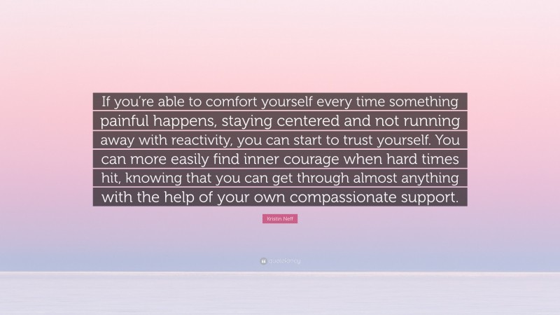 Kristin Neff Quote: “If you’re able to comfort yourself every time something painful happens, staying centered and not running away with reactivity, you can start to trust yourself. You can more easily find inner courage when hard times hit, knowing that you can get through almost anything with the help of your own compassionate support.”