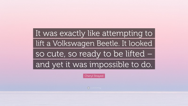 Cheryl Strayed Quote: “It was exactly like attempting to lift a Volkswagen Beetle. It looked so cute, so ready to be lifted – and yet it was impossible to do.”