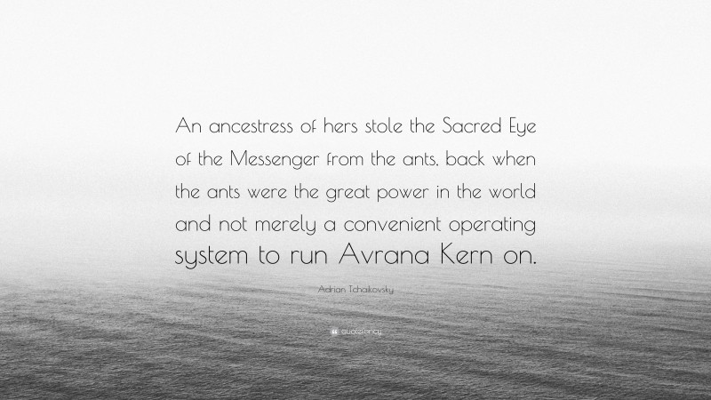 Adrian Tchaikovsky Quote: “An ancestress of hers stole the Sacred Eye of the Messenger from the ants, back when the ants were the great power in the world and not merely a convenient operating system to run Avrana Kern on.”