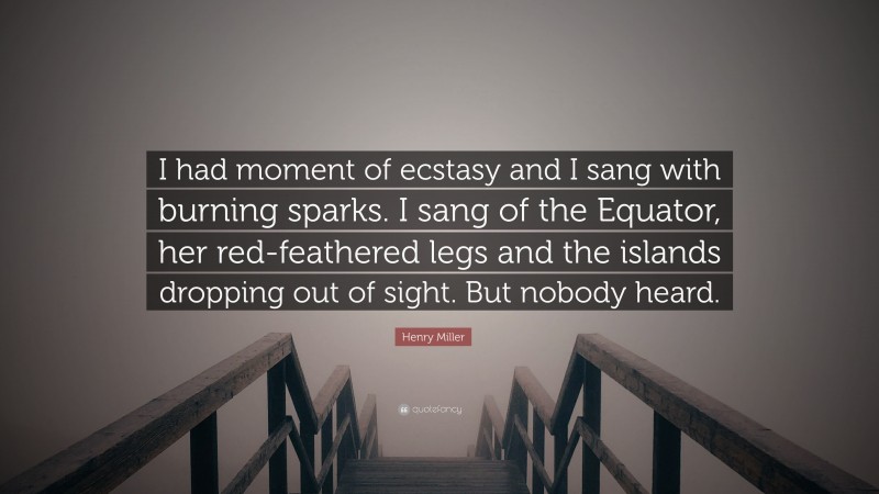 Henry Miller Quote: “I had moment of ecstasy and I sang with burning sparks. I sang of the Equator, her red-feathered legs and the islands dropping out of sight. But nobody heard.”
